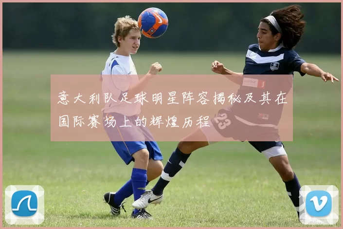 意大利队足球明星阵容揭秘及其在国际赛场上的辉煌历程
