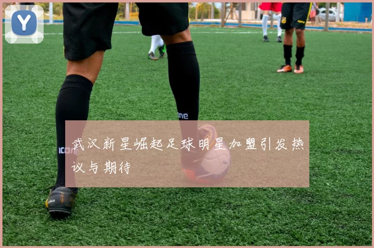 武汉新星崛起足球明星加盟引发热议与期待
