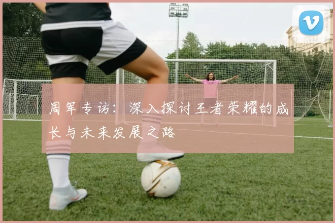 周军专访：深入探讨王者荣耀的成长与未来发展之路