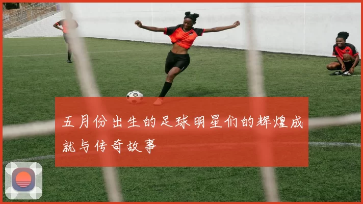 五月份出生的足球明星们的辉煌成就与传奇故事