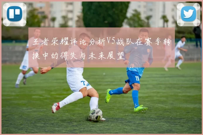王者荣耀评论分析V5战队在赛季转换中的得失与未来展望