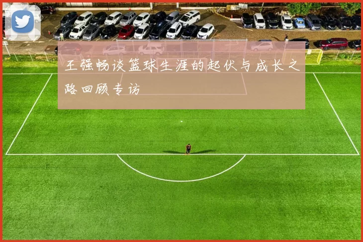 王强畅谈篮球生涯的起伏与成长之路回顾专访