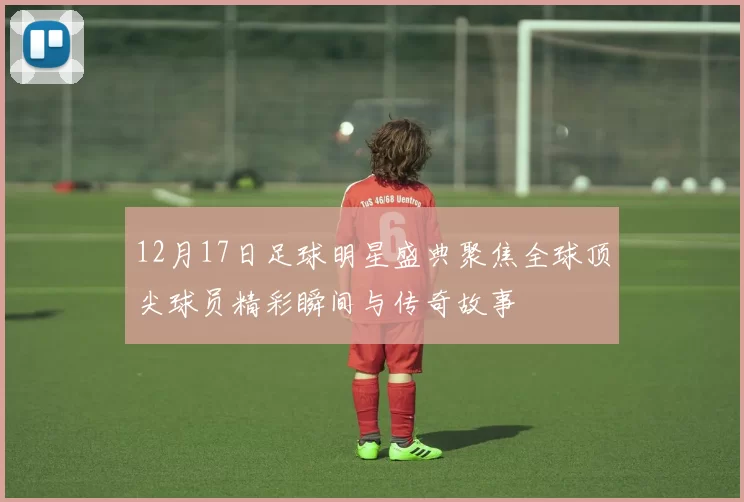 12月17日足球明星盛典聚焦全球顶尖球员精彩瞬间与传奇故事