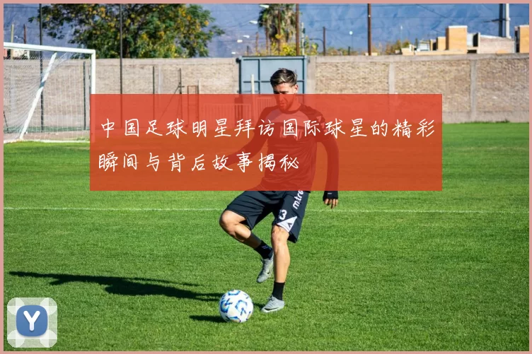 中国足球明星拜访国际球星的精彩瞬间与背后故事揭秘