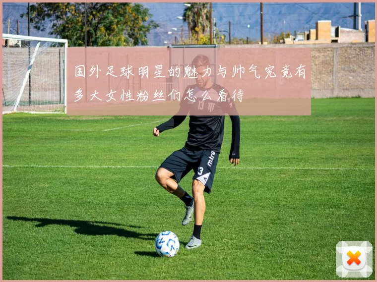 国外足球明星的魅力与帅气究竟有多大女性粉丝们怎么看待