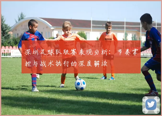 深圳足球队联赛表现分析：节奏掌控与战术执行的深度解读