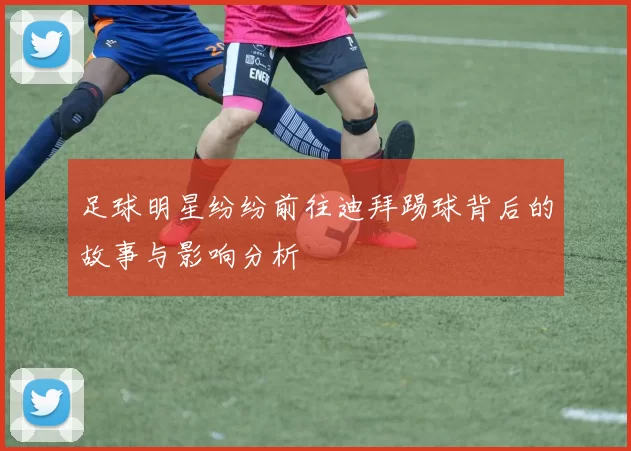 足球明星纷纷前往迪拜踢球背后的故事与影响分析