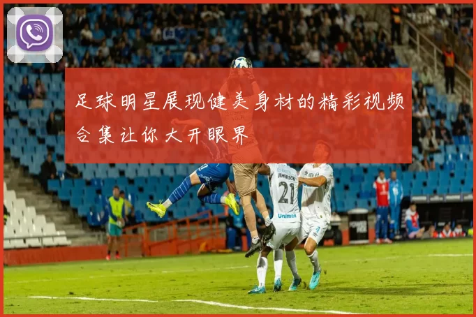 足球明星展现健美身材的精彩视频合集让你大开眼界