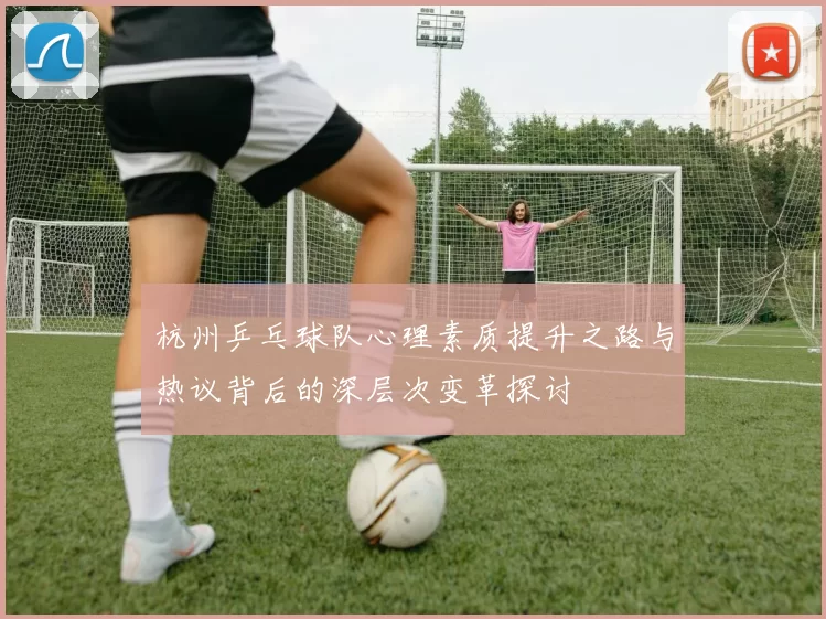 杭州乒乓球队心理素质提升之路与热议背后的深层次变革探讨