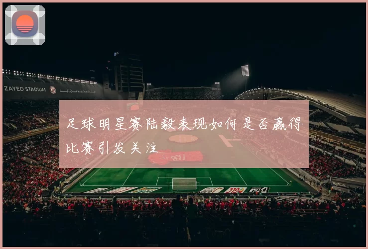 足球明星赛陆毅表现如何是否赢得比赛引发关注