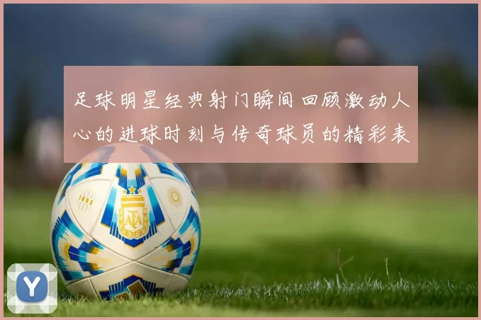 足球明星经典射门瞬间回顾激动人心的进球时刻与传奇球员的精彩表现