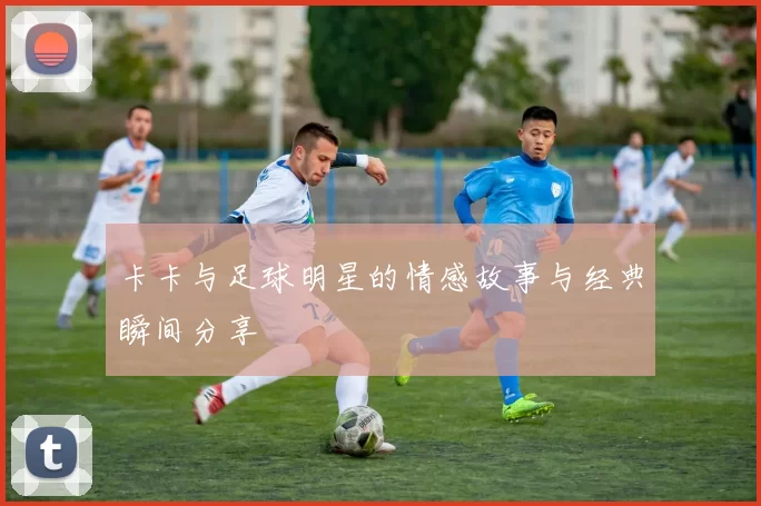 卡卡与足球明星的情感故事与经典瞬间分享