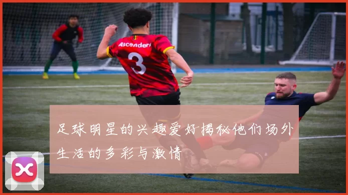 足球明星的兴趣爱好揭秘他们场外生活的多彩与激情