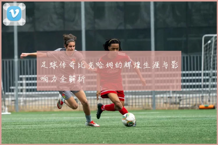 足球传奇比克哈姆的辉煌生涯与影响力全解析