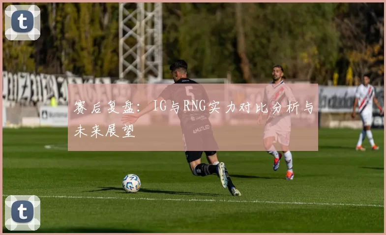 赛后复盘：IG与RNG实力对比分析与未来展望