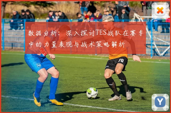 数据分析：深入探讨TES战队在赛季中的力量表现与战术策略解析