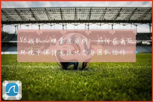 V5战队心理素质分析：如何在高压环境中保持竞技状态与团队协作