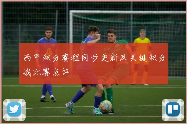 西甲积分赛程同步更新及关键积分战比赛点评