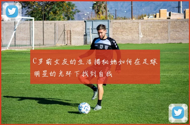 C罗前女友的生活揭秘她如何在足球明星的光环下找到自我