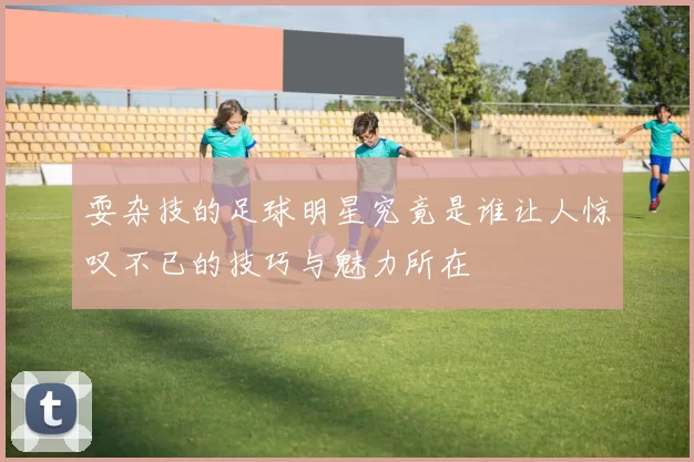 耍杂技的足球明星究竟是谁让人惊叹不已的技巧与魅力所在