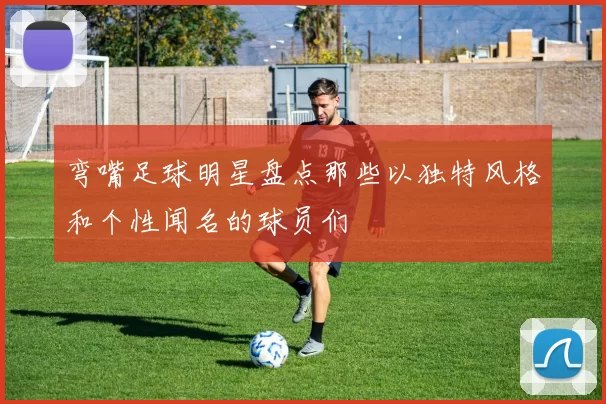 弯嘴足球明星盘点那些以独特风格和个性闻名的球员们