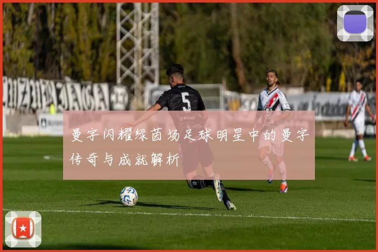 曼字闪耀绿茵场足球明星中的曼字传奇与成就解析