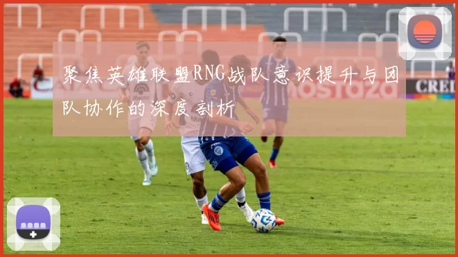 聚焦英雄联盟RNG战队意识提升与团队协作的深度剖析