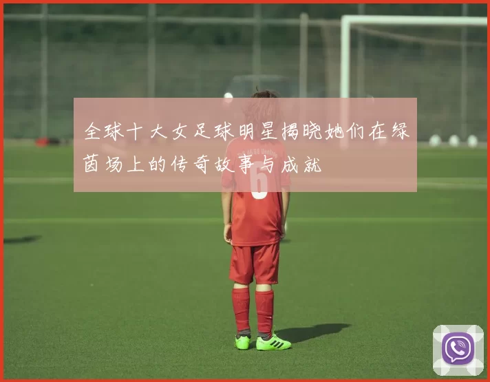 全球十大女足球明星揭晓她们在绿茵场上的传奇故事与成就