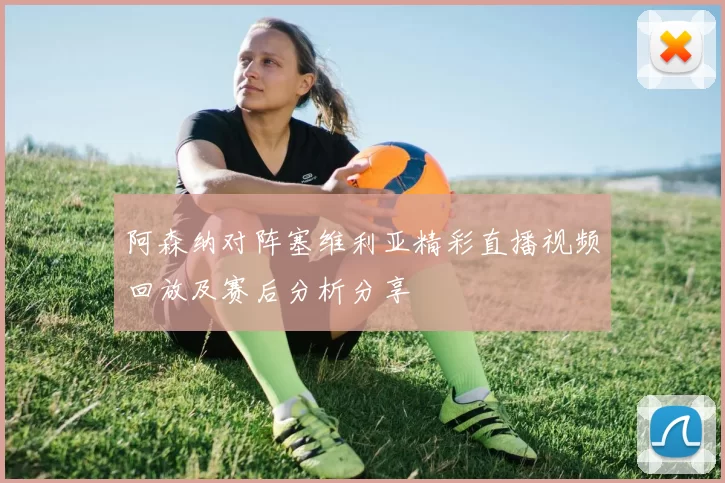 阿森纳对阵塞维利亚精彩直播视频回放及赛后分析分享