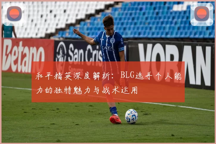 和平精英深度解析：BLG选手个人能力的独特魅力与战术运用