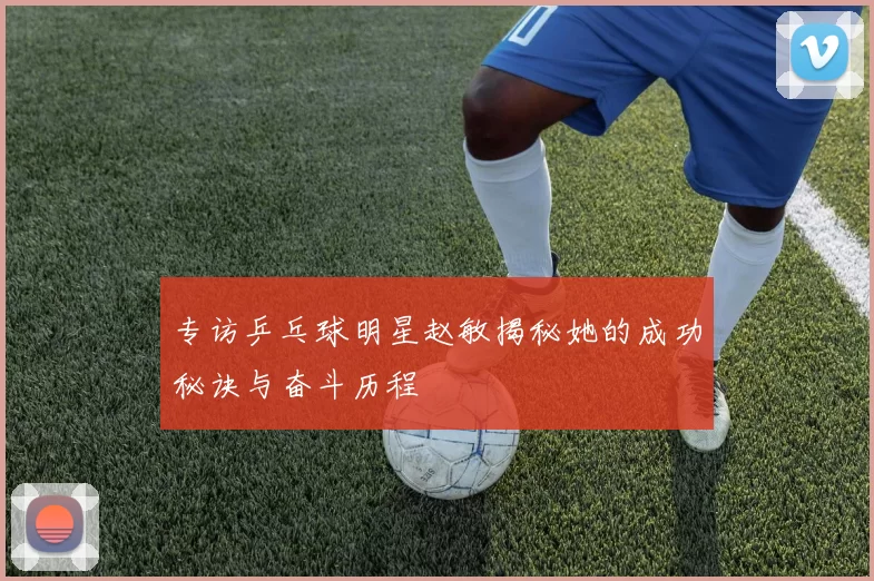 专访乒乓球明星赵敏揭秘她的成功秘诀与奋斗历程