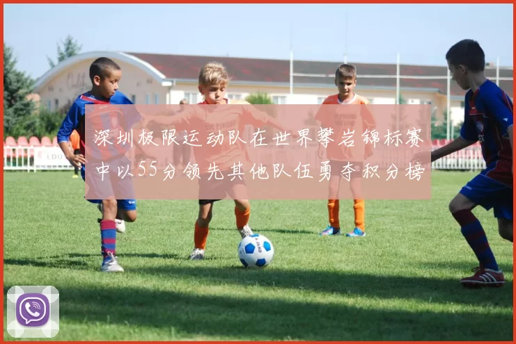 深圳极限运动队在世界攀岩锦标赛中以55分领先其他队伍勇夺积分榜首位