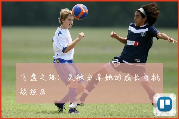 飞盘之路：吴敏分享她的成长与挑战经历