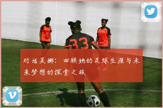 对话吴娜：回顾她的足球生涯与未来梦想的探索之旅