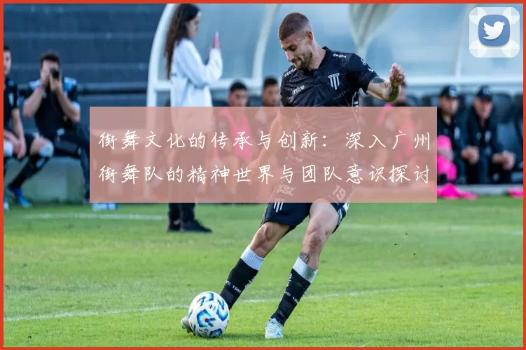 街舞文化的传承与创新：深入广州街舞队的精神世界与团队意识探讨