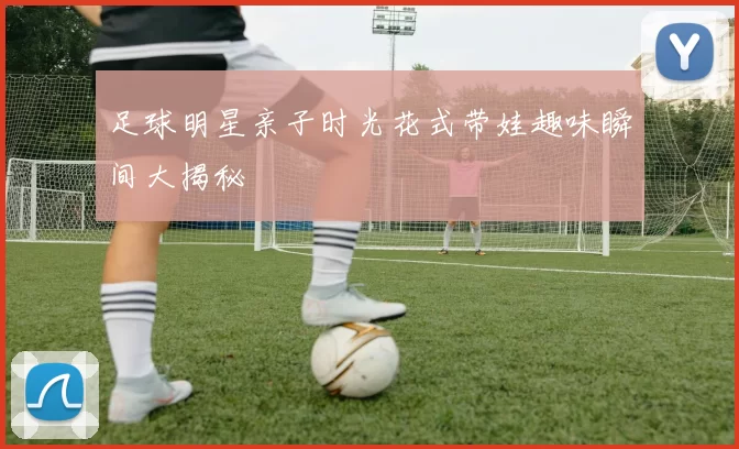 足球明星亲子时光花式带娃趣味瞬间大揭秘