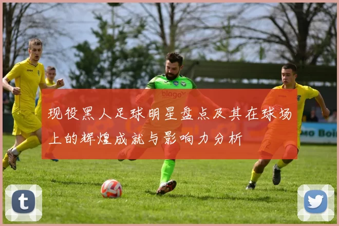 现役黑人足球明星盘点及其在球场上的辉煌成就与影响力分析