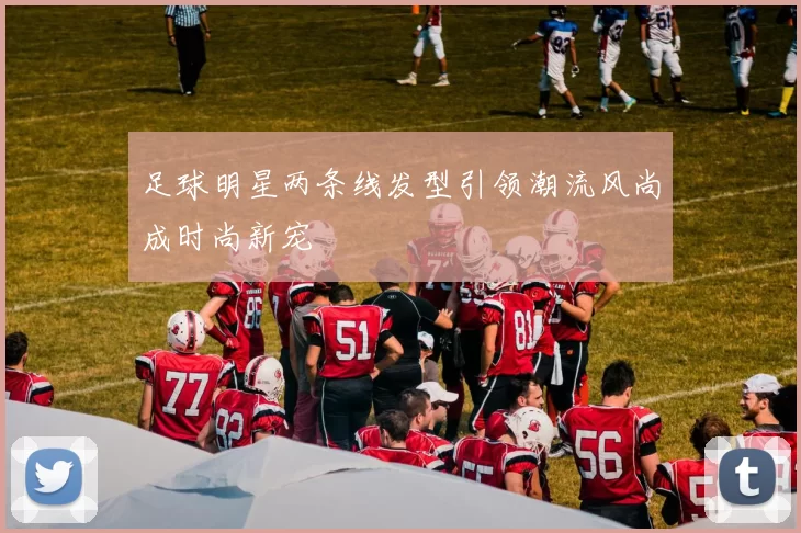 足球明星两条线发型引领潮流风尚成时尚新宠