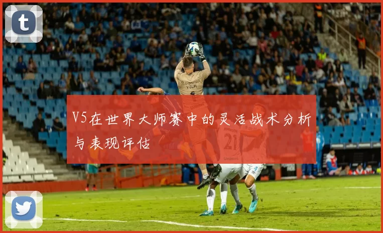 V5在世界大师赛中的灵活战术分析与表现评估