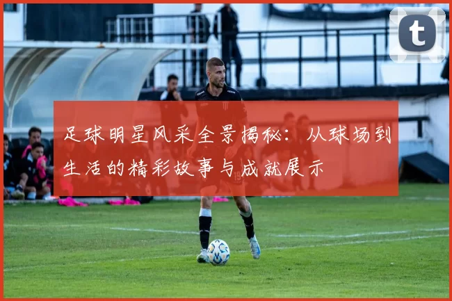 足球明星风采全景揭秘：从球场到生活的精彩故事与成就展示