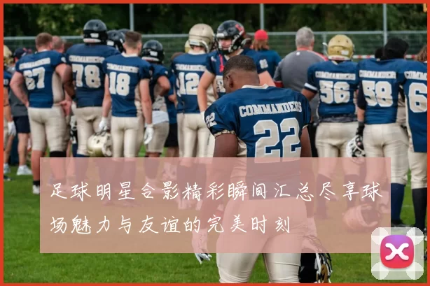 足球明星合影精彩瞬间汇总尽享球场魅力与友谊的完美时刻