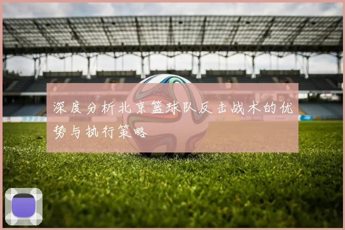 深度分析北京篮球队反击战术的优势与执行策略