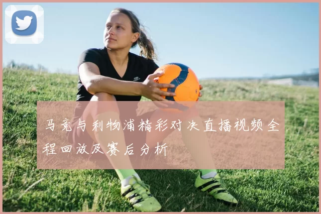 马竞与利物浦精彩对决直播视频全程回放及赛后分析