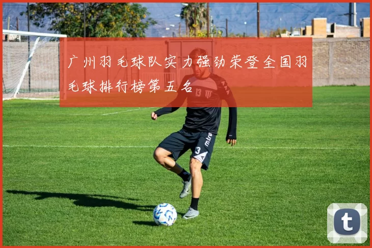 广州羽毛球队实力强劲荣登全国羽毛球排行榜第五名