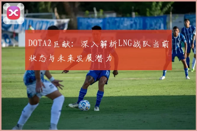 DOTA2巨献：深入解析LNG战队当前状态与未来发展潜力