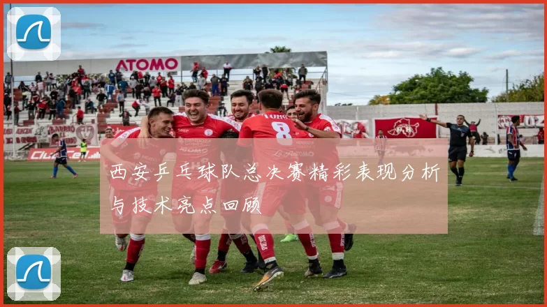 西安乒乓球队总决赛精彩表现分析与技术亮点回顾