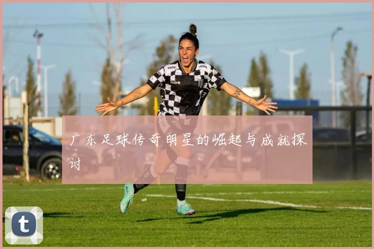 广东足球传奇明星的崛起与成就探讨