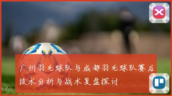 广州羽毛球队与成都羽毛球队赛后技术分析与战术复盘探讨