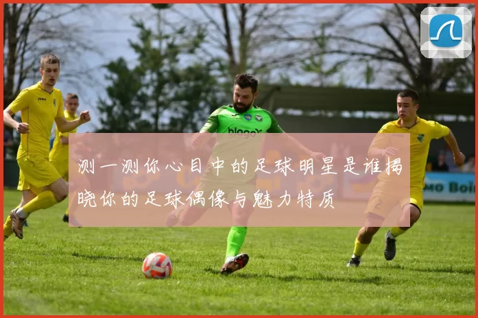 测一测你心目中的足球明星是谁揭晓你的足球偶像与魅力特质