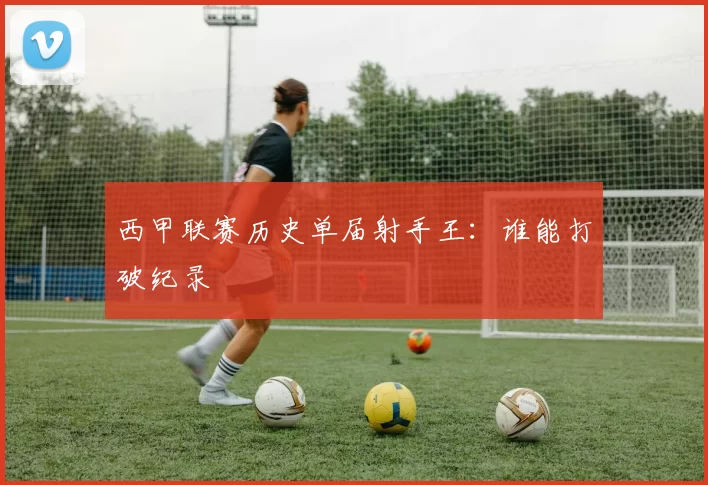 西甲联赛历史单届射手王：谁能打破纪录